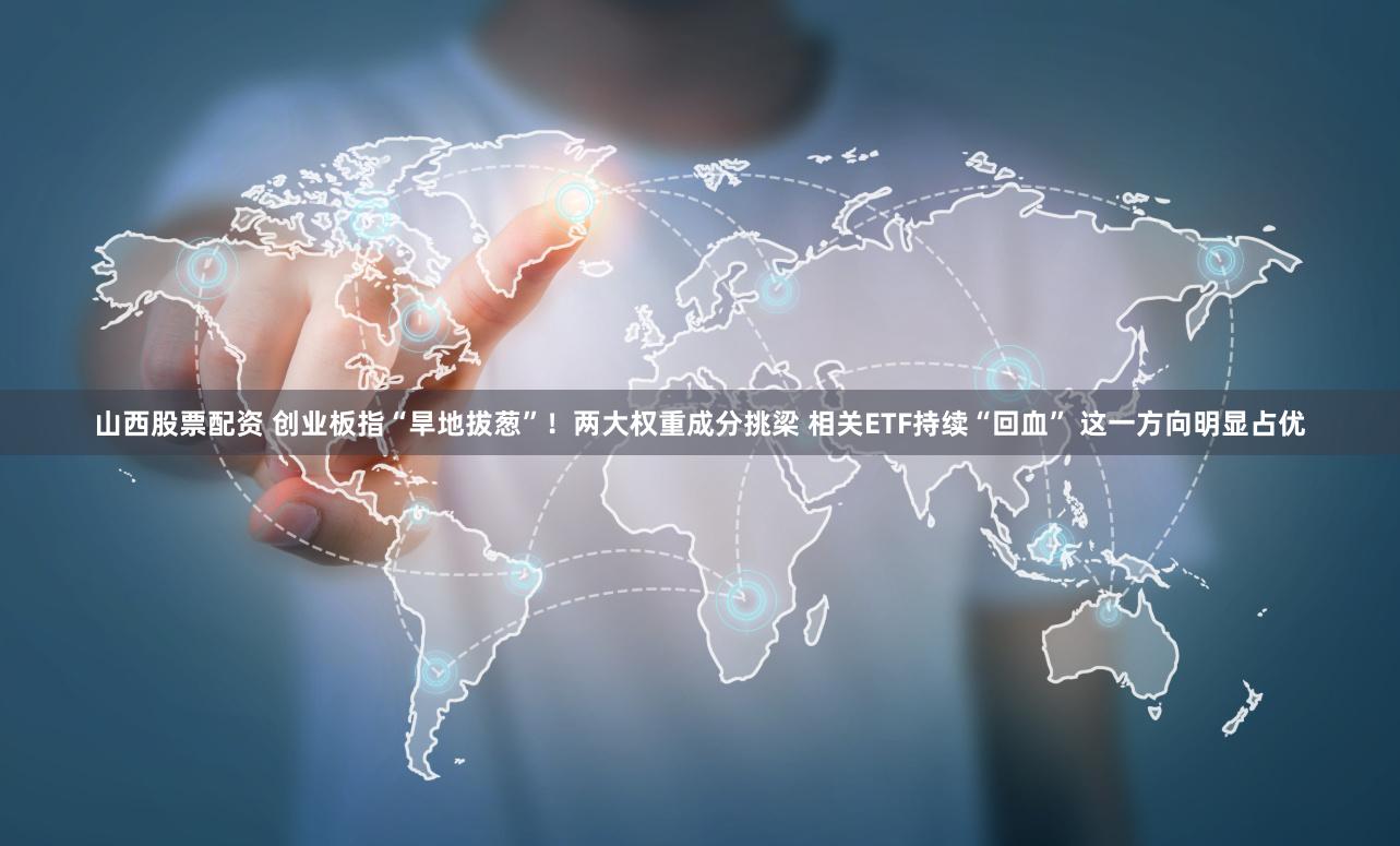 山西股票配资 创业板指“旱地拔葱”！两大权重成分挑梁 相关ETF持续“回血” 这一方向明显占优