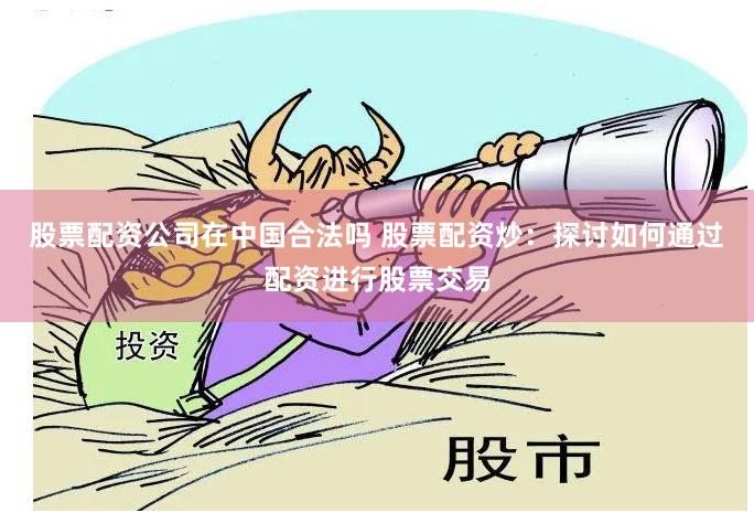 股票配资公司在中国合法吗 股票配资炒：探讨如何通过配资进行股票交易