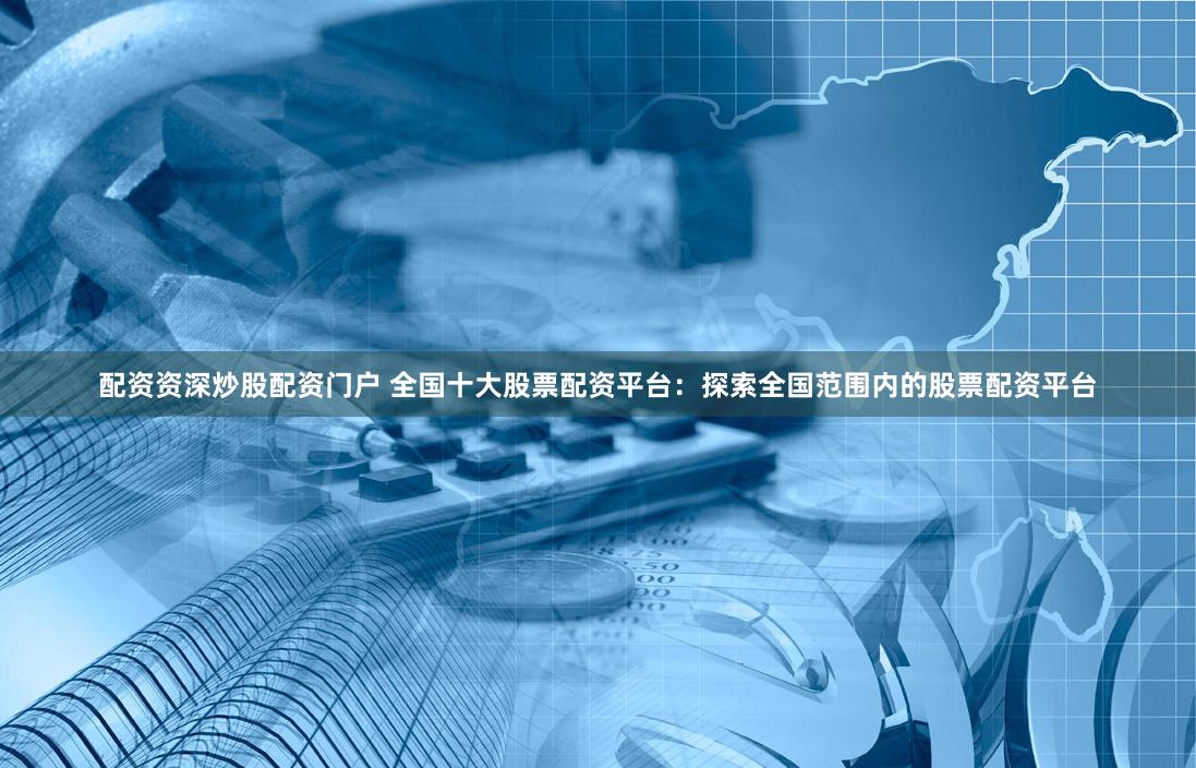 配资资深炒股配资门户 全国十大股票配资平台：探索全国范围内的股票配资平台