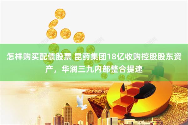 怎样购买配债股票 昆药集团18亿收购控股股东资产，华润三九内部整合提速