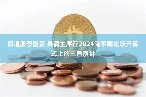 南通股票配资 吴清主席在2024陆家嘴论坛开幕式上的主旨演讲