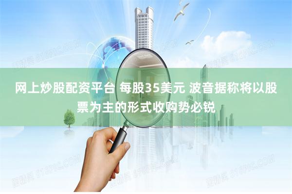 网上炒股配资平台 每股35美元 波音据称将以股票为主的形式收购势必锐
