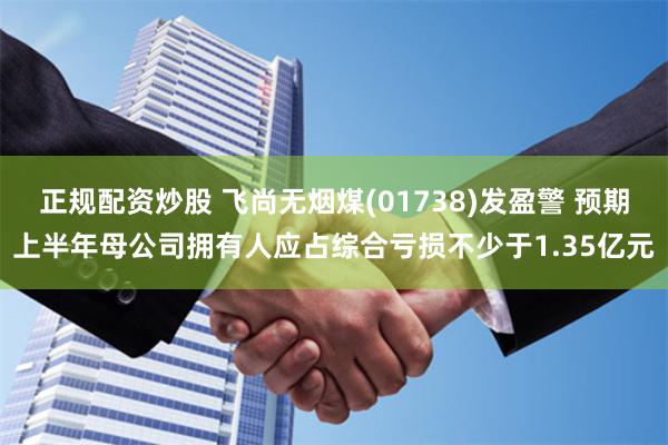 正规配资炒股 飞尚无烟煤(01738)发盈警 预期上半年母公司拥有人应占综合亏损不少于1.35亿元