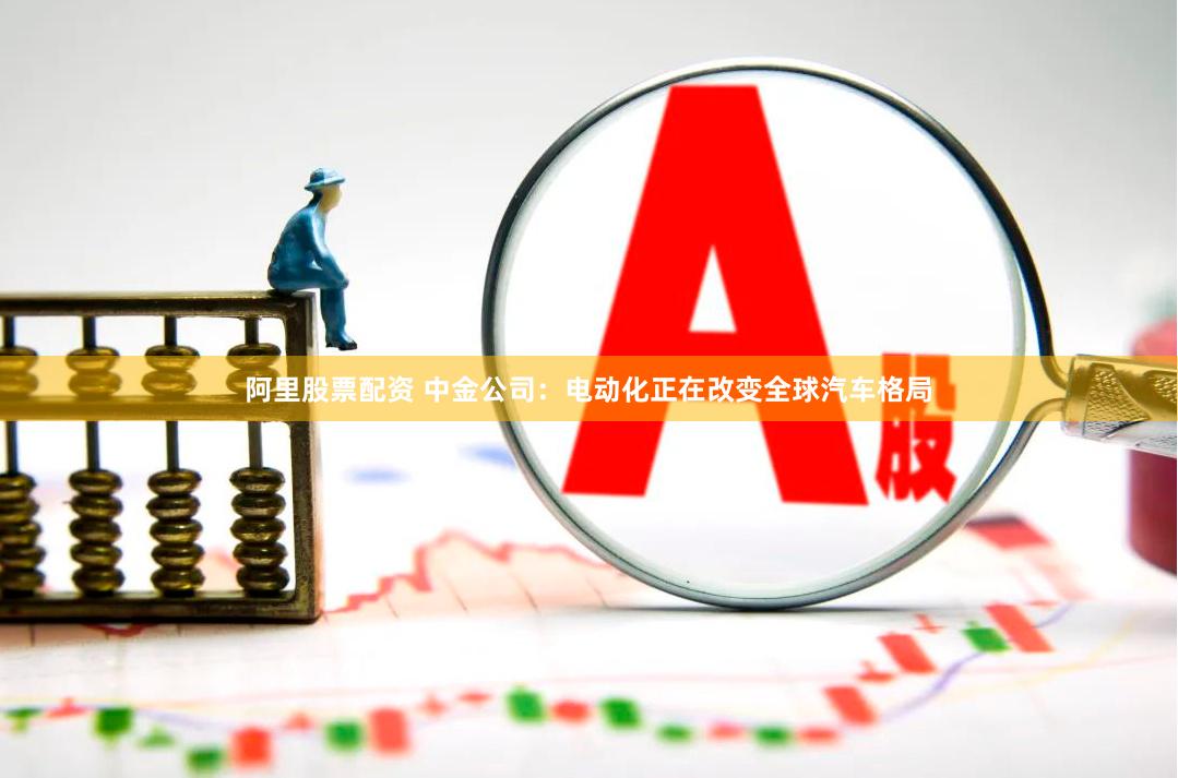 阿里股票配资 中金公司：电动化正在改变全球汽车格局