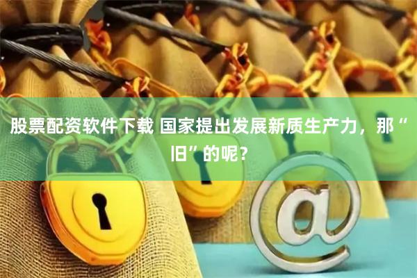 股票配资软件下载 国家提出发展新质生产力，那“旧”的呢？