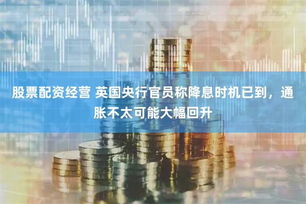 股票配资经营 英国央行官员称降息时机已到，通胀不太可能大幅回升