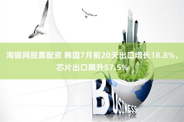 淘银网股票配资 韩国7月前20天出口增长18.8%，芯片出口飙升57.5%