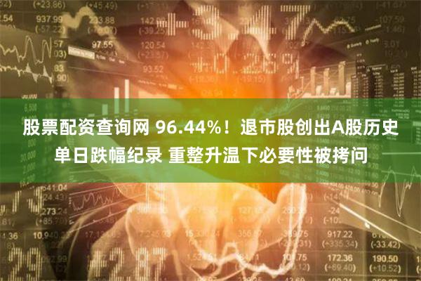 股票配资查询网 96.44%！退市股创出A股历史单日跌幅纪录 重整升温下必要性被拷问