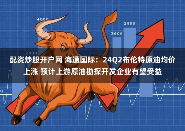 配资炒股开户网 海通国际：24Q2布伦特原油均价上涨 预计上游原油勘探开发企业有望受益