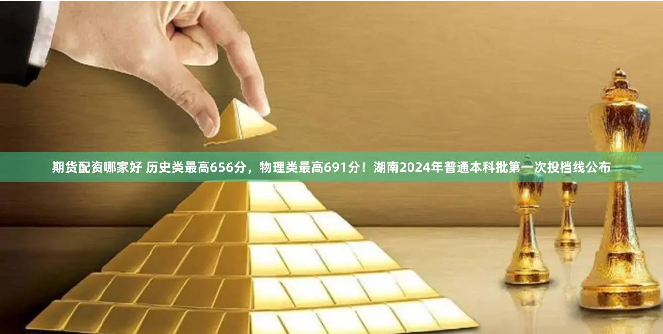 期货配资哪家好 历史类最高656分，物理类最高691分！湖南2024年普通本科批第一次投档线公布