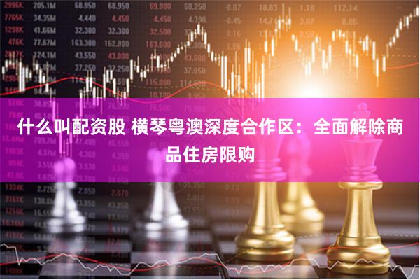 什么叫配资股 横琴粤澳深度合作区：全面解除商品住房限购