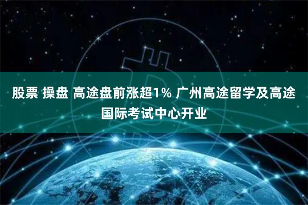 股票 操盘 高途盘前涨超1% 广州高途留学及高途国际考试中心开业