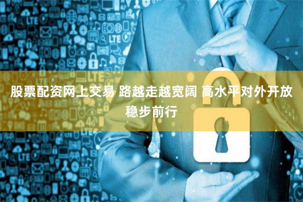 股票配资网上交易 路越走越宽阔 高水平对外开放稳步前行
