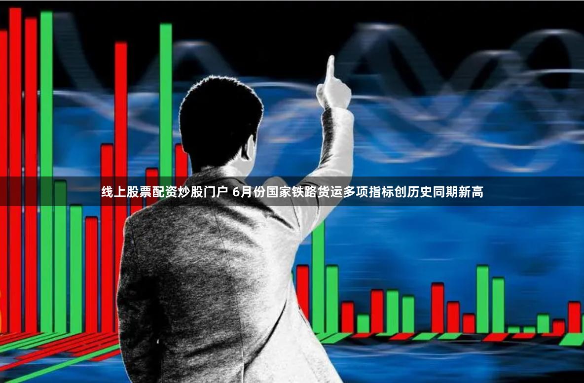 线上股票配资炒股门户 6月份国家铁路货运多项指标创历史同期新高