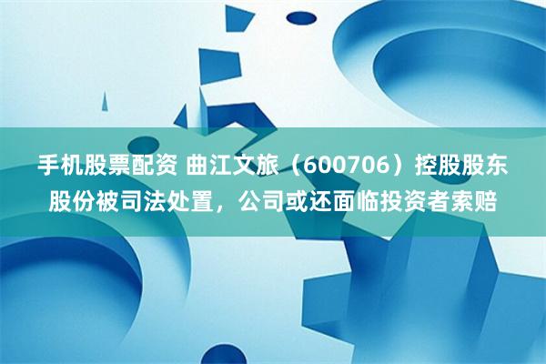手机股票配资 曲江文旅（600706）控股股东股份被司法处置，公司或还面临投资者索赔