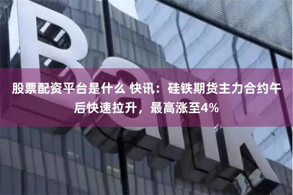 股票配资平台是什么 快讯：硅铁期货主力合约午后快速拉升，最高涨至4%