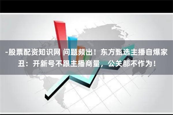 -股票配资知识网 问题频出！东方甄选主播自爆家丑：开新号不跟主播商量，公关部不作为！