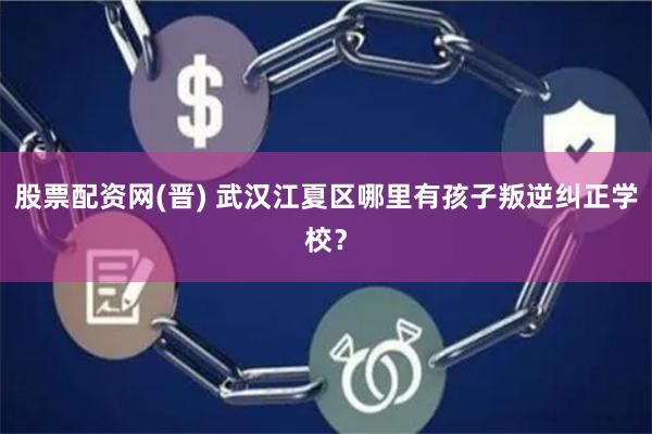 股票配资网(晋) 武汉江夏区哪里有孩子叛逆纠正学校？