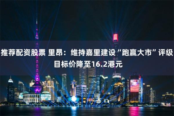 推荐配资股票 里昂：维持嘉里建设“跑赢大市”评级 目标价降至16.2港元