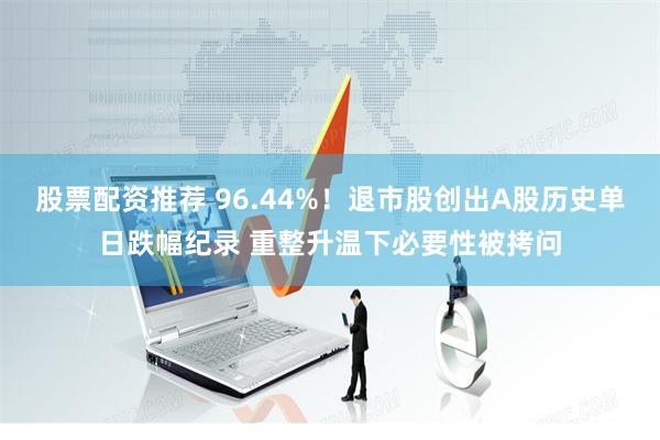 股票配资推荐 96.44%！退市股创出A股历史单日跌幅纪录 重整升温下必要性被拷问