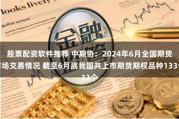 股票配资软件推荐 中期协：2024年6月全国期货市场交易情况 截至6月底我国共上市期货期权品种133个