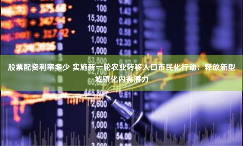 股票配资利率多少 实施新一轮农业转移人口市民化行动：释放新型城镇化内需潜力