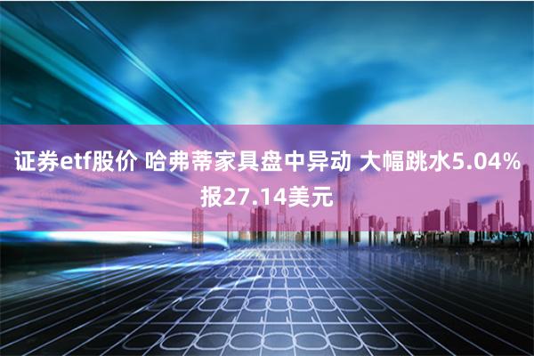 证券etf股价 哈弗蒂家具盘中异动 大幅跳水5.04%报27.14美元