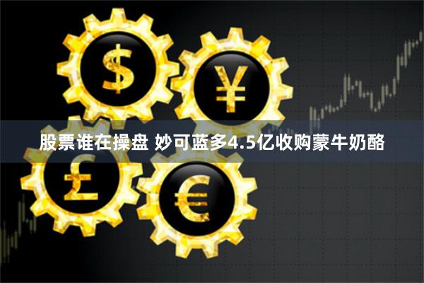 股票谁在操盘 妙可蓝多4.5亿收购蒙牛奶酪
