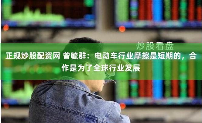 正规炒股配资网 曾毓群：电动车行业摩擦是短期的，合作是为了全球行业发展
