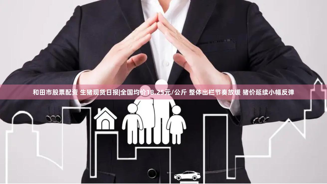 和田市股票配资 生猪现货日报|全国均价18.25元/公斤 整体出栏节奏放缓 猪价延续小幅反弹