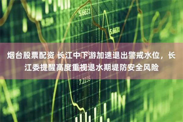 烟台股票配资 长江中下游加速退出警戒水位，长江委提醒高度重视退水期堤防安全风险