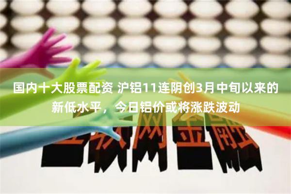 国内十大股票配资 沪铝11连阴创3月中旬以来的新低水平，今日铝价或将涨跌波动
