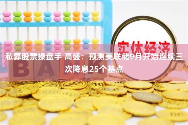 私募股票操盘手 高盛：预测美联储9月开始连续三次降息25个基点