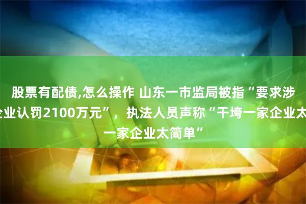 股票有配债,怎么操作 山东一市监局被指“要求涉传销企业认罚2100万元”，执法人员声称“干垮一家企业太简单”