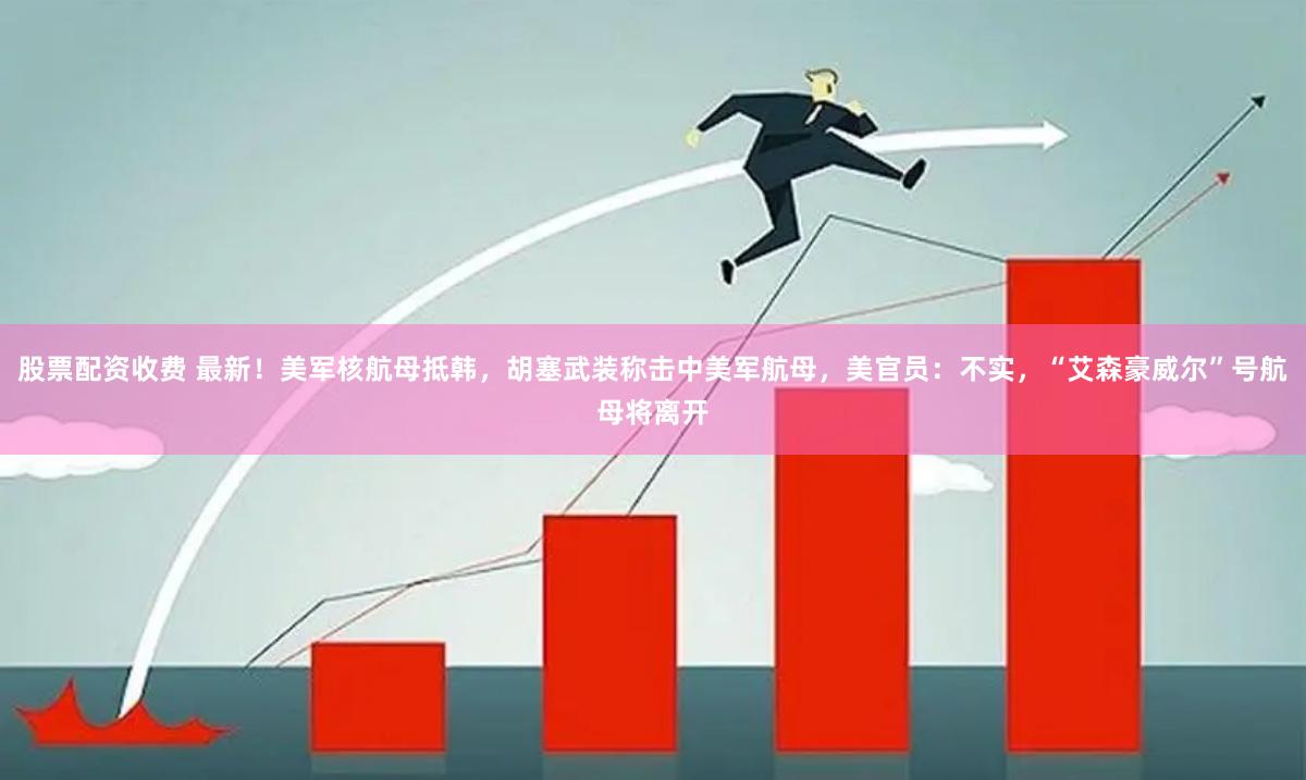 股票配资收费 最新！美军核航母抵韩，胡塞武装称击中美军航母，美官员：不实，“艾森豪威尔”号航母将离开