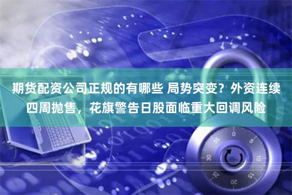 期货配资公司正规的有哪些 局势突变？外资连续四周抛售，花旗警告日股面临重大回调风险
