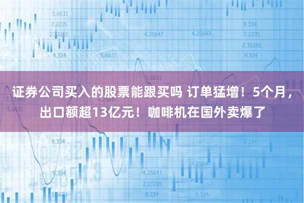 证券公司买入的股票能跟买吗 订单猛增！5个月，出口额超13亿元！咖啡机在国外卖爆了