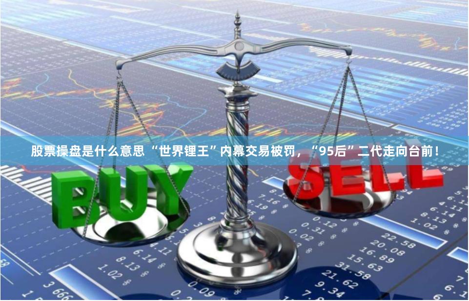 股票操盘是什么意思 “世界锂王”内幕交易被罚，“95后”二代走向台前！