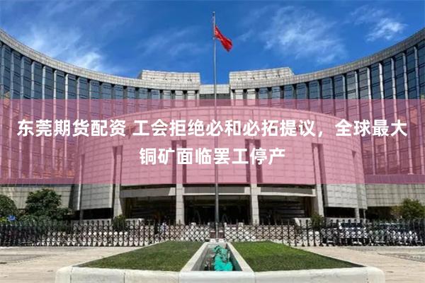 东莞期货配资 工会拒绝必和必拓提议，全球最大铜矿面临罢工停产