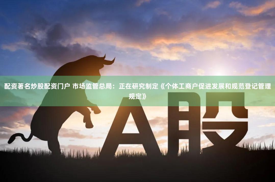 配资著名炒股配资门户 市场监管总局：正在研究制定《个体工商户促进发展和规范登记管理规定》