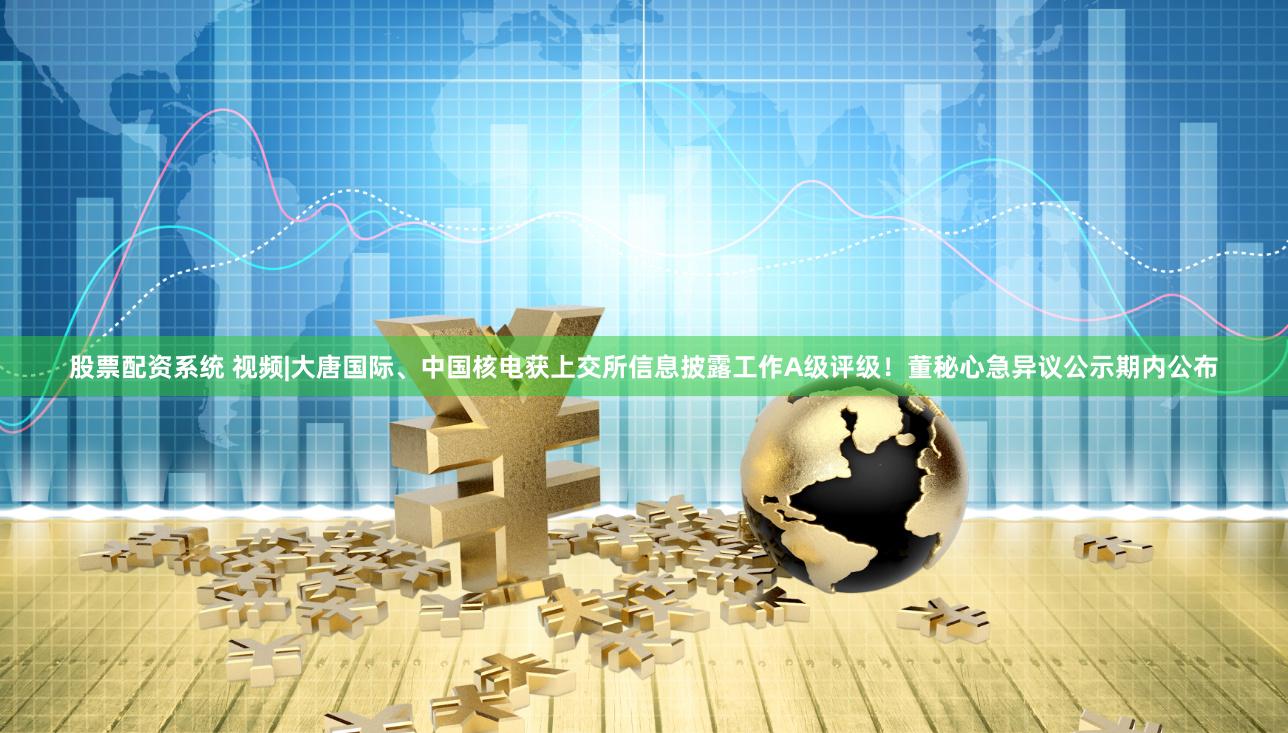 股票配资系统 视频|大唐国际、中国核电获上交所信息披露工作A级评级！董秘心急异议公示期内公布