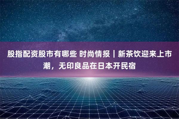 股指配资股市有哪些 时尚情报｜新茶饮迎来上市潮，无印良品在日本开民宿