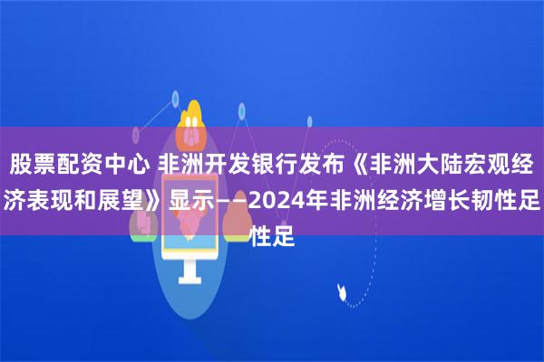 股票配资中心 非洲开发银行发布《非洲大陆宏观经济表现和展望》显示——2024年非洲经济增长韧性足