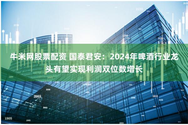 牛米网股票配资 国泰君安：2024年啤酒行业龙头有望实现利润双位数增长