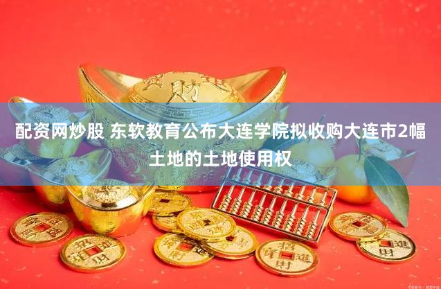 配资网炒股 东软教育公布大连学院拟收购大连市2幅土地的土地使用权