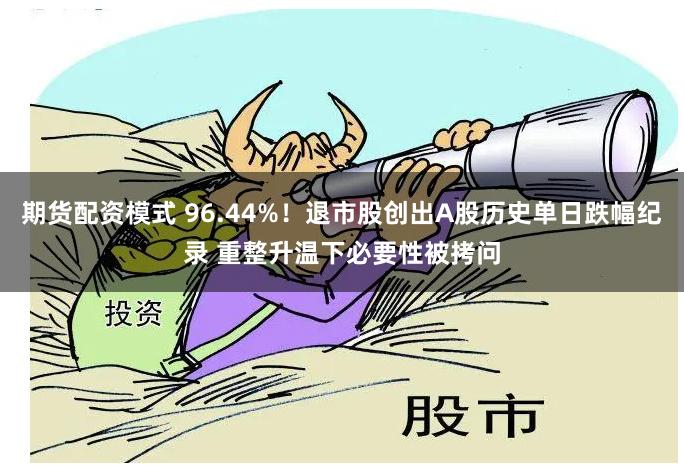 期货配资模式 96.44%！退市股创出A股历史单日跌幅纪录 重整升温下必要性被拷问