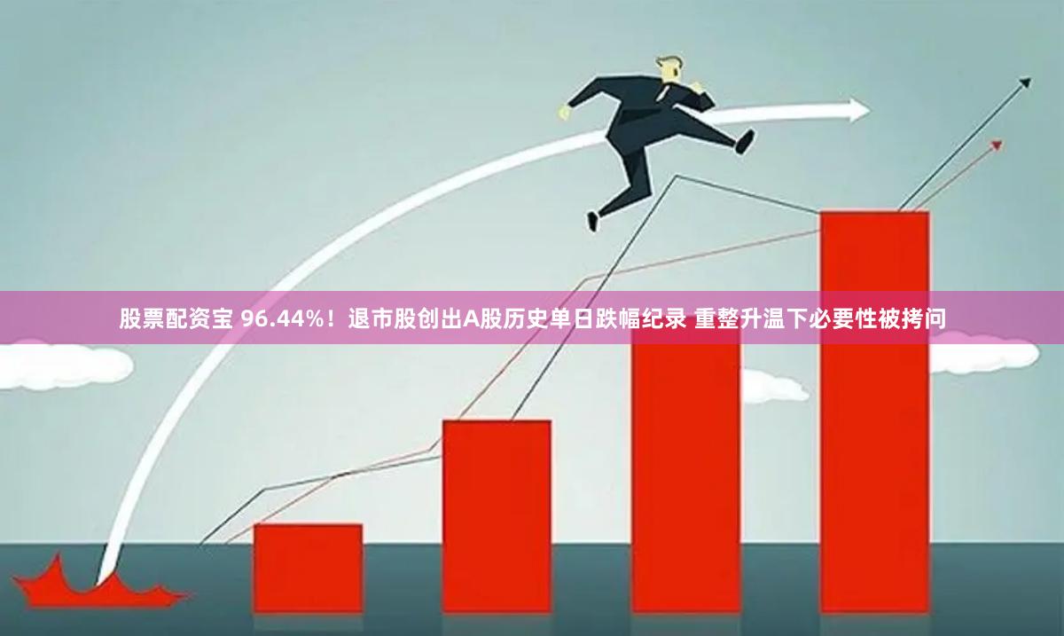 股票配资宝 96.44%！退市股创出A股历史单日跌幅纪录 重整升温下必要性被拷问