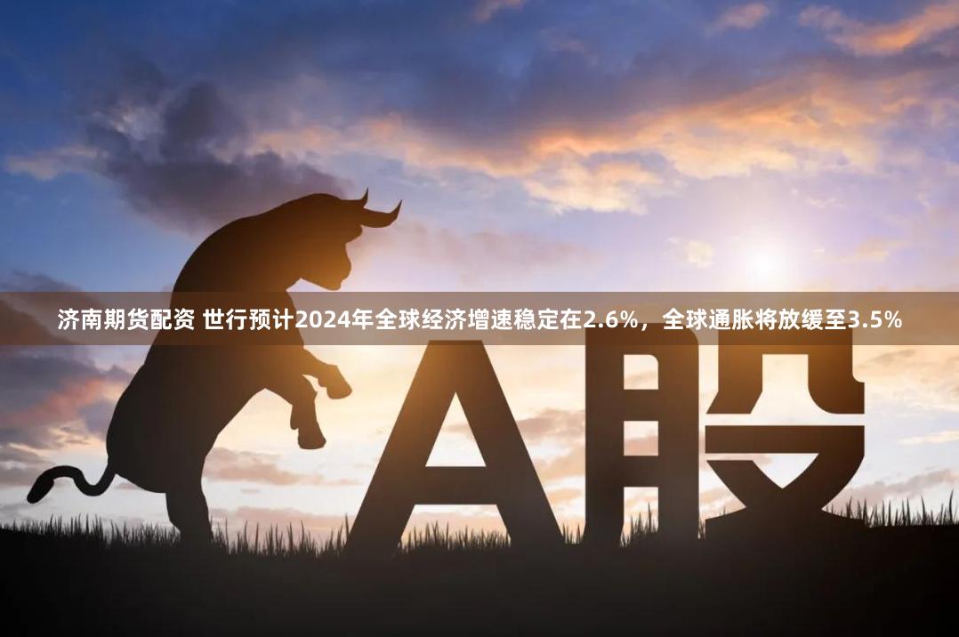 济南期货配资 世行预计2024年全球经济增速稳定在2.6%，全球通胀将放缓至3.5%