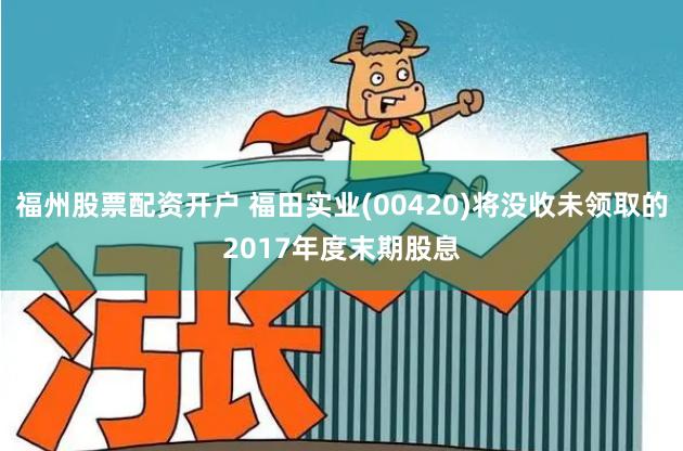 福州股票配资开户 福田实业(00420)将没收未领取的2017年度末期股息
