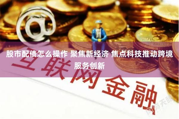 股市配债怎么操作 聚焦新经济 焦点科技推动跨境服务创新